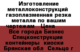 Изготовление металлоконструкций, газоплазменная резка металла по вашим чертежам › Цена ­ 100 - Все города Бизнес » Спецконструкции, контейнеры, киоски   . Брянская обл.,Сельцо г.